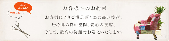 お客様へのお約束　お客様によりご満足頂くために、高い技術、居心地の良い空間、安心の接客、そして、最高の笑顔でお迎えいたします。